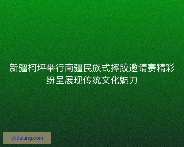 新疆柯坪举行南疆民族式摔跤邀请赛精彩纷呈展现传统文化魅力 新疆柯坪举行南疆民族式摔跤邀请赛精彩纷呈展现传统文化魅力
