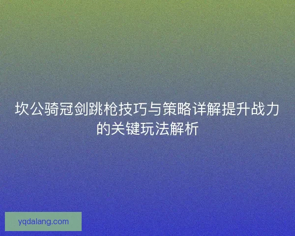 坎公骑冠剑跳枪技巧与策略详解提升战力的关键玩法解析