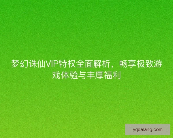 梦幻诛仙VIP特权全面解析，畅享极致游戏体验与丰厚福利