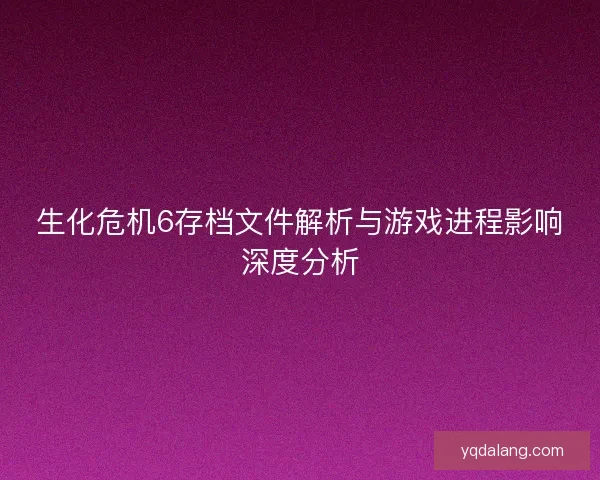 生化危机6存档文件解析与游戏进程影响深度分析