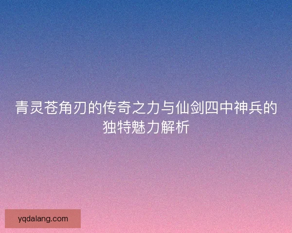 青灵苍角刃的传奇之力与仙剑四中神兵的独特魅力解析