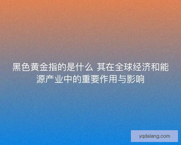 黑色黄金指的是什么 其在全球经济和能源产业中的重要作用与影响