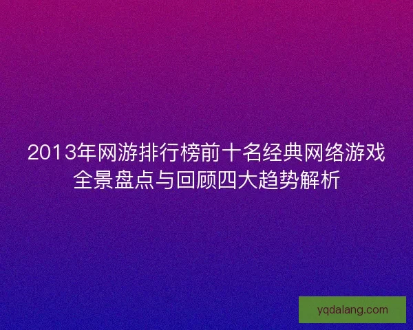 2013年网游排行榜前十名经典网络游戏全景盘点与回顾四大趋势解析