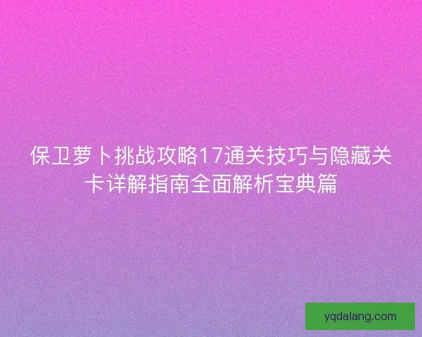 保卫萝卜挑战攻略17通关技巧与隐藏关卡详解指南全面解析宝典篇