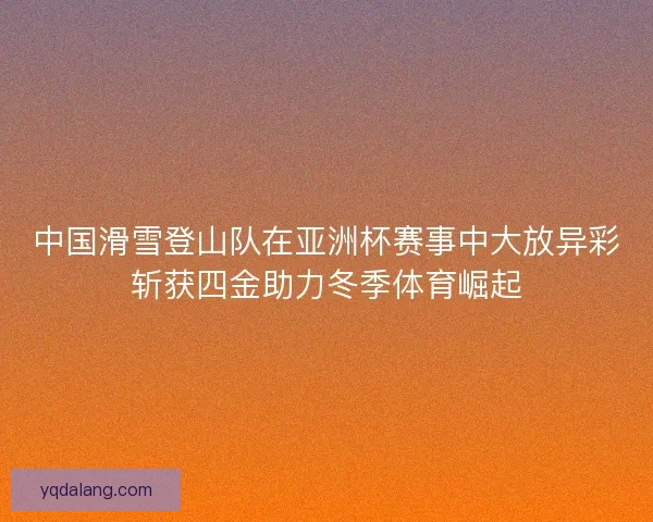 中国滑雪登山队在亚洲杯赛事中大放异彩斩获四金助力冬季体育崛起