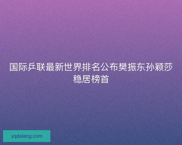 国际乒联最新世界排名公布樊振东孙颖莎稳居榜首