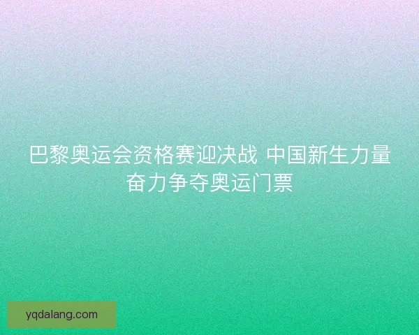 巴黎奥运会资格赛迎决战 中国新生力量奋力争夺奥运门票