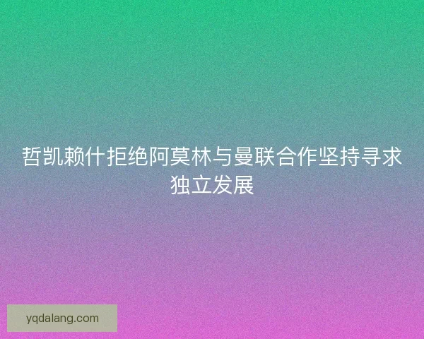 哲凯赖什拒绝阿莫林与曼联合作坚持寻求独立发展