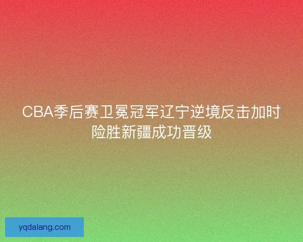 CBA季后赛卫冕冠军辽宁逆境反击加时险胜新疆成功晋级
