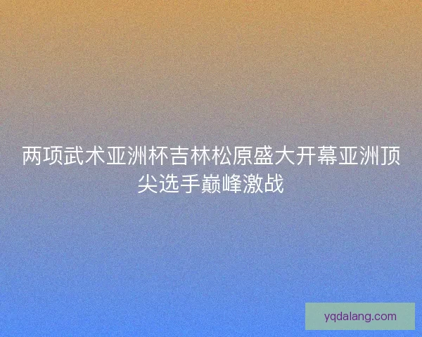 两项武术亚洲杯吉林松原盛大开幕亚洲顶尖选手巅峰激战