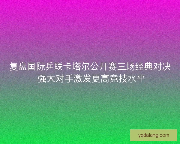 复盘国际乒联卡塔尔公开赛三场经典对决 强大对手激发更高竞技水平