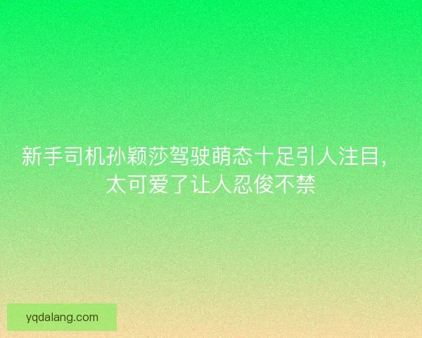 新手司机孙颖莎驾驶萌态十足引人注目，太可爱了让人忍俊不禁