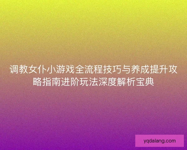 调教女仆小游戏全流程技巧与养成提升攻略指南进阶玩法深度解析宝典 调教女仆小游戏全流程技巧与养成提升攻略指南进阶玩法深度解析宝典