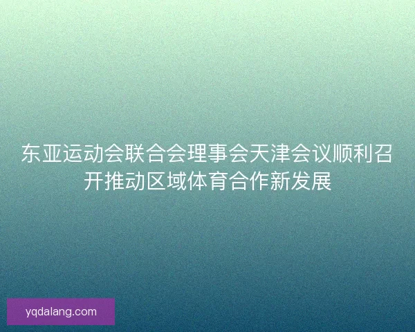东亚运动会联合会理事会天津会议顺利召开推动区域体育合作新发展 东亚运动会联合会理事会天津会议顺利召开推动区域体育合作新发展