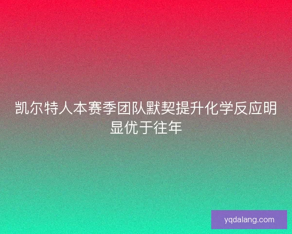 凯尔特人本赛季团队默契提升化学反应明显优于往年 凯尔特人本赛季团队默契提升化学反应明显优于往年