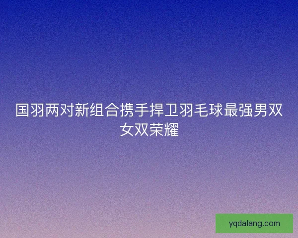 国羽两对新组合携手捍卫羽毛球最强男双女双荣耀 国羽两对新组合携手捍卫羽毛球最强男双女双荣耀