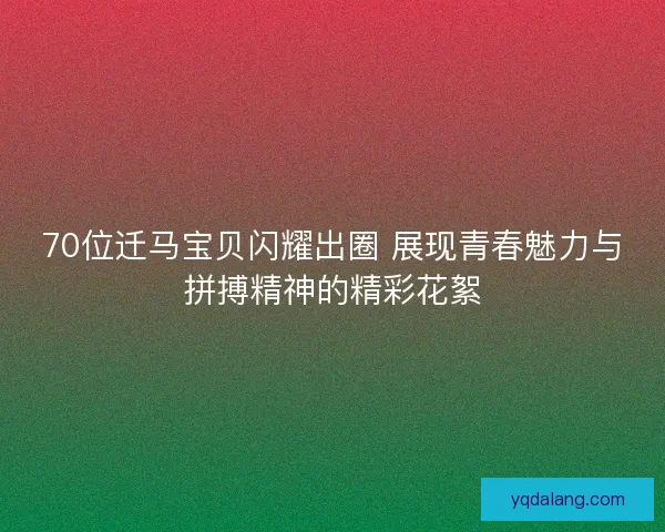 70位迁马宝贝闪耀出圈 展现青春魅力与拼搏精神的精彩花絮 70位迁马宝贝闪耀出圈 展现青春魅力与拼搏精神的精彩花絮