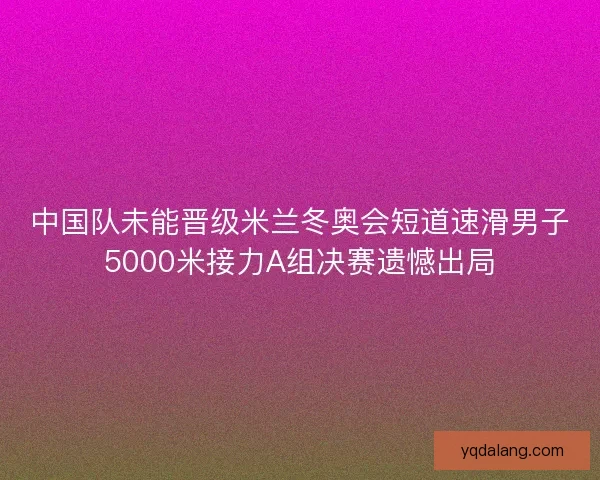 中国队未能晋级米兰冬奥会短道速滑男子5000米接力A组决赛遗憾出局 中国队未能晋级米兰冬奥会短道速滑男子5000米接力A组决赛遗憾出局
