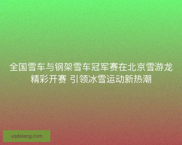 全国雪车与钢架雪车冠军赛在北京雪游龙精彩开赛 引领冰雪运动新热潮