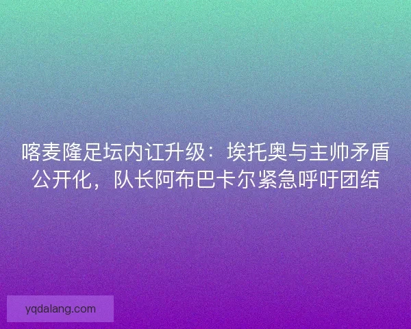 喀麦隆足坛内讧升级：埃托奥与主帅矛盾公开化，队长阿布巴卡尔紧急呼吁团结