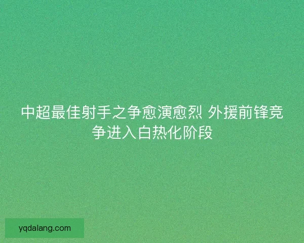 中超最佳射手之争愈演愈烈 外援前锋竞争进入白热化阶段