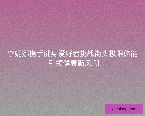 李妮娜携手健身爱好者挑战街头极限体能 引领健康新风潮