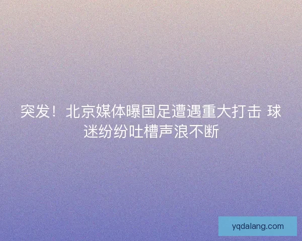 突发！北京媒体曝国足遭遇重大打击 球迷纷纷吐槽声浪不断