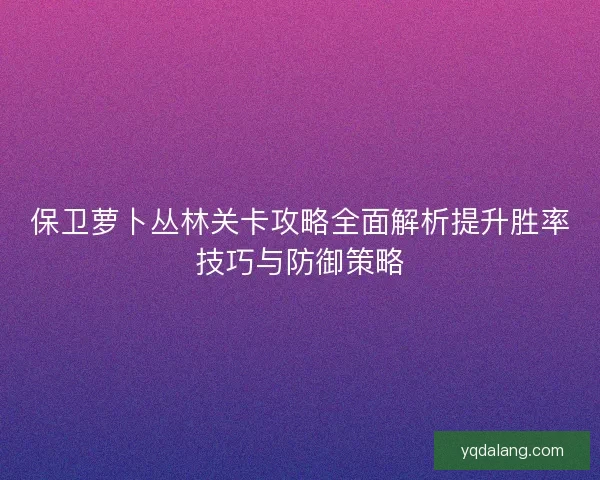 保卫萝卜丛林关卡攻略全面解析提升胜率技巧与防御策略