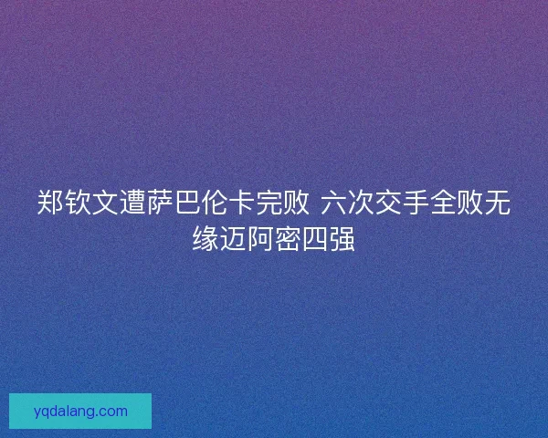 郑钦文遭萨巴伦卡完败 六次交手全败无缘迈阿密四强