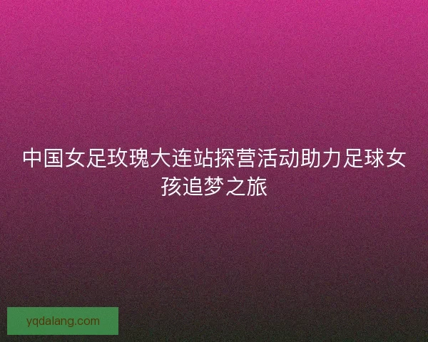 中国女足玫瑰大连站探营活动助力足球女孩追梦之旅