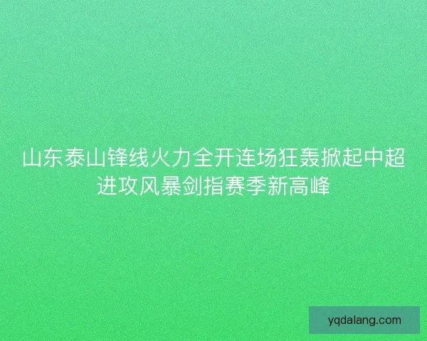 山东泰山锋线火力全开连场狂轰掀起中超进攻风暴剑指赛季新高峰