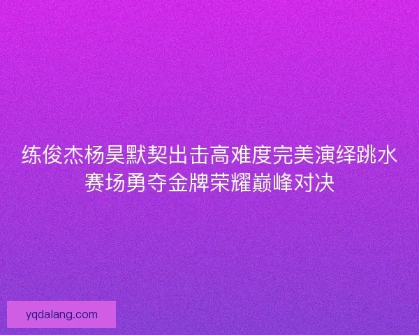 练俊杰杨昊默契出击高难度完美演绎跳水赛场勇夺金牌荣耀巅峰对决