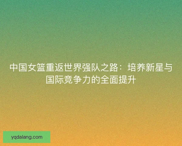 中国女篮重返世界强队之路：培养新星与国际竞争力的全面提升