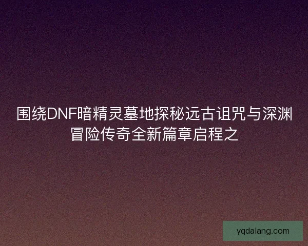 围绕DNF暗精灵墓地探秘远古诅咒与深渊冒险传奇全新篇章启程之