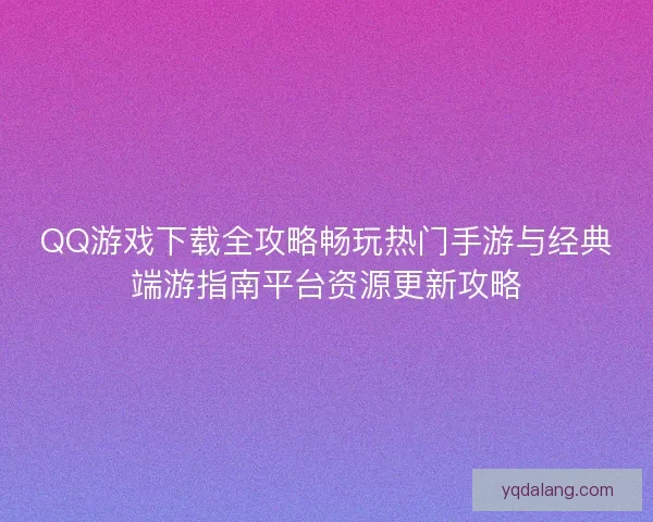 QQ游戏下载全攻略畅玩热门手游与经典端游指南平台资源更新攻略