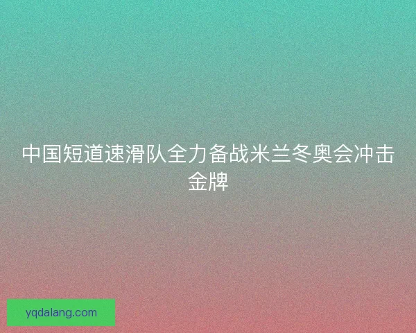 中国短道速滑队全力备战米兰冬奥会冲击金牌