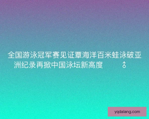 全国游泳冠军赛见证覃海洋百米蛙泳破亚洲纪录再掀中国泳坛新高度 🏊‍♂️