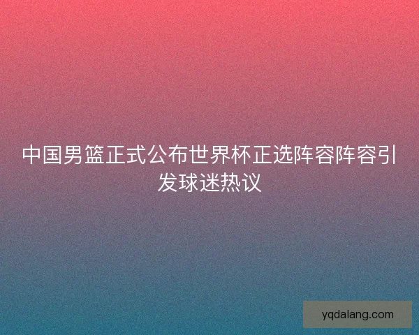 中国男篮正式公布世界杯正选阵容阵容引发球迷热议