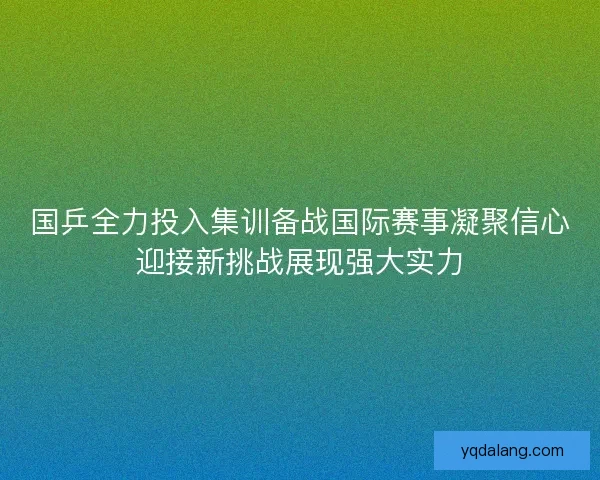 国乒全力投入集训备战国际赛事凝聚信心迎接新挑战展现强大实力 国乒全力投入集训备战国际赛事凝聚信心迎接新挑战展现强大实力